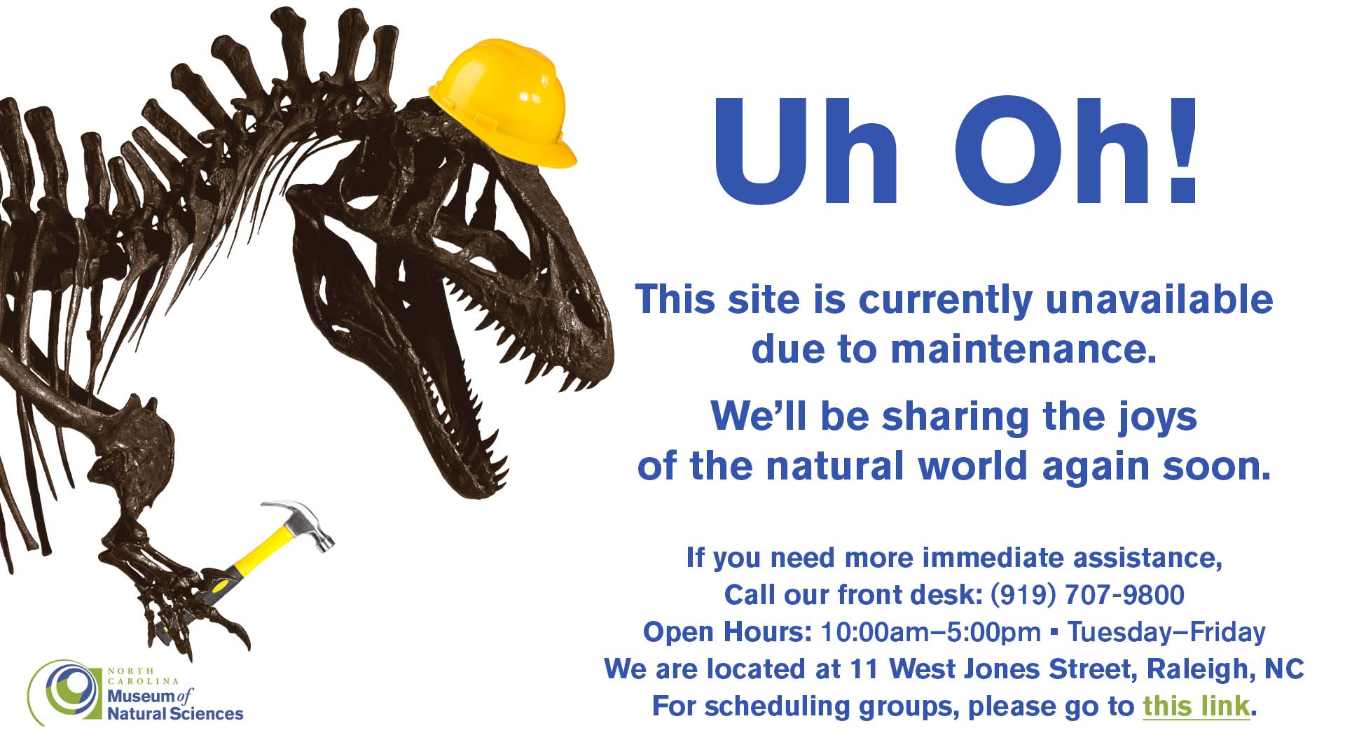 This site is currently unavailable due to maintenance. We will be sharing the joys of the natural world again soon. For immediate assistance, call our front desk at 919-707-9800. Open hours are 10:00am to 5:00pm, Tuesday through Friday. We are located at 11 West Jones Street, Raleigh, NC. For scheduling groups, please go to this link.